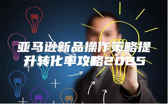 亚马逊新品操作策略提升转化率攻略2025