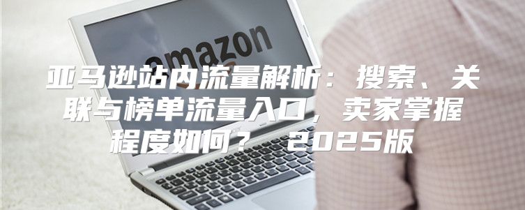 亚马逊站内流量解析：搜索、关联与榜单流量入口，卖家掌握程度如何？ 2025版