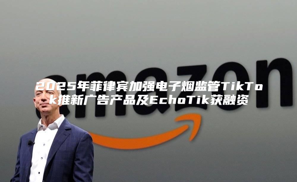 2025年菲律宾加强电子烟监管TikTok推新广告产品及EchoTik获融资