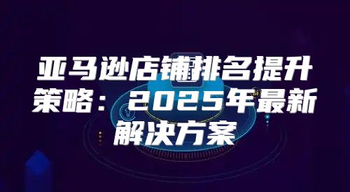 亚马逊店铺排名提升策略：2025年最新解决方案