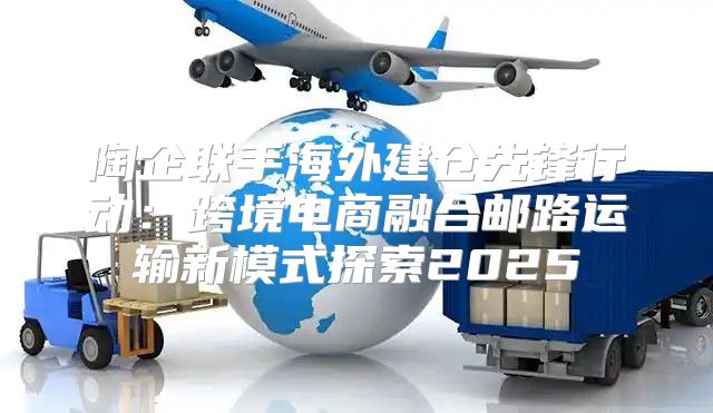 陶企联手海外建仓先锋行动：跨境电商融合邮路运输新模式探索2025