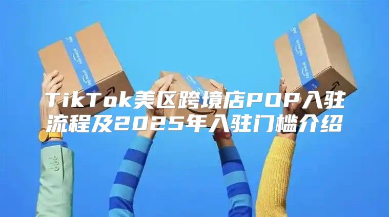 TikTok美区跨境店POP入驻流程及2025年入驻门槛介绍