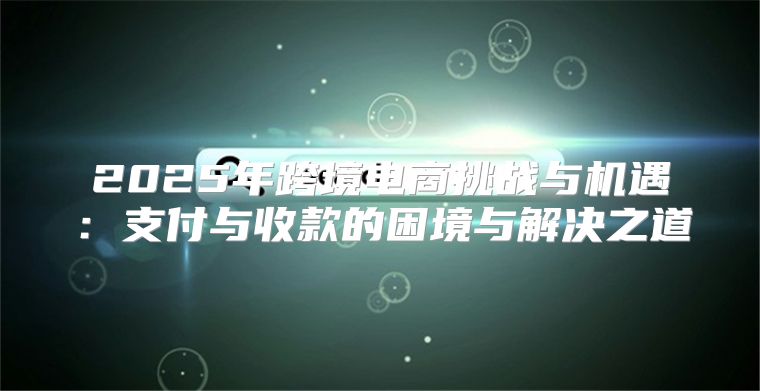 2025年跨境电商挑战与机遇：支付与收款的困境与解决之道