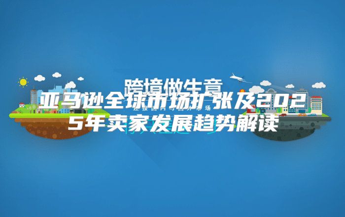 亚马逊全球市场扩张及2025年卖家发展趋势解读
