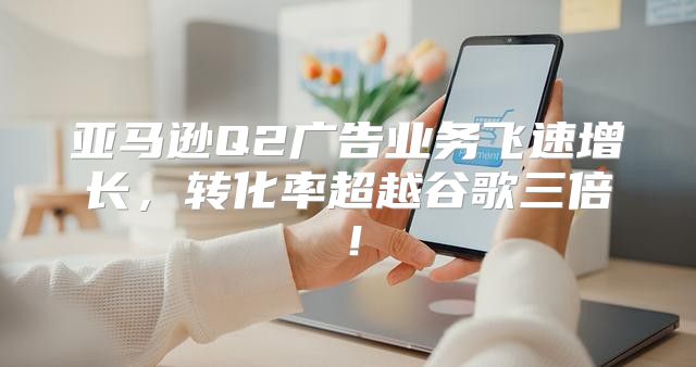 亚马逊Q2广告业务飞速增长，转化率超越谷歌三倍！