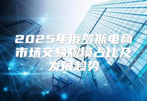 2025年俄罗斯电商市场交易规模占比及发展趋势
