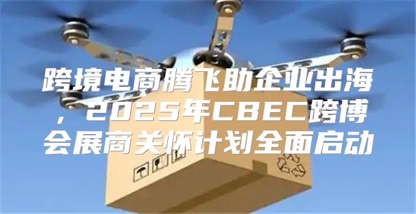 跨境电商腾飞助企业出海，2025年CBEC跨博会展商关怀计划全面启动