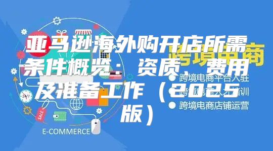亚马逊海外购开店所需条件概览：资质、费用及准备工作2025版