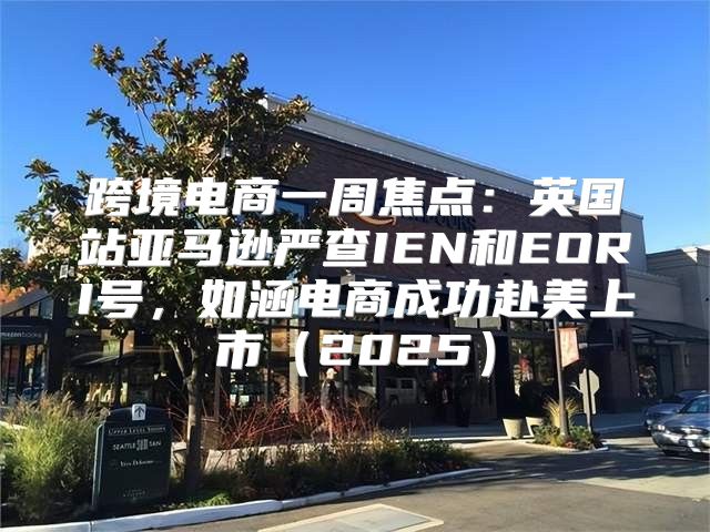 跨境电商一周焦点：英国站亚马逊严查IEN和EORI号，如涵电商成功赴美上市2025