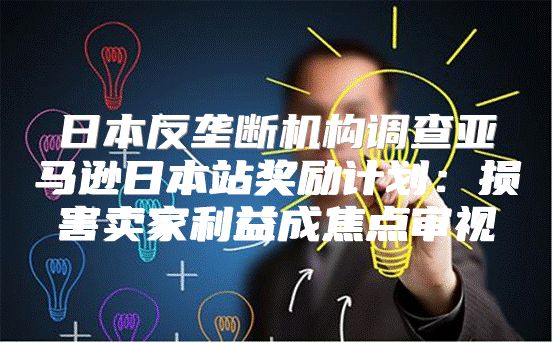 日本反垄断机构调查亚马逊日本站奖励计划：损害卖家利益成焦点审视
