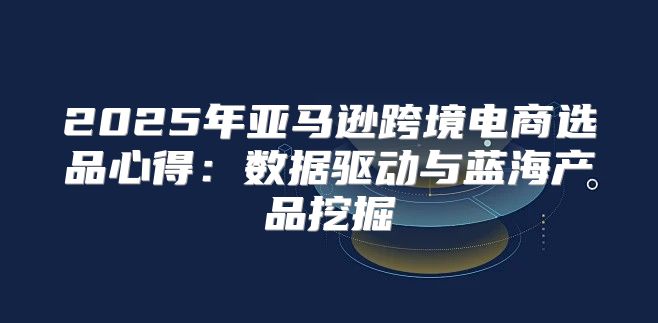 2025年亚马逊跨境电商选品心得：数据驱动与蓝海产品挖掘