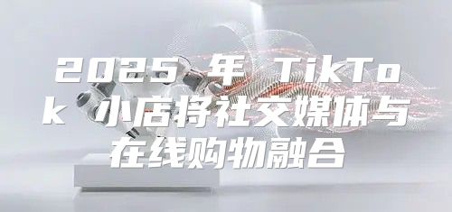 2025 年 TikTok 小店将社交媒体与在线购物融合