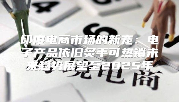 印度电商市场的新宠：电子产品依旧炙手可热销未来趋势展望至2025年