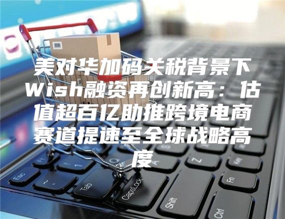 美对华加码关税背景下Wish融资再创新高：估值超百亿助推跨境电商赛道提速至全球战略高度