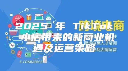2025 年 TikTok 小店带来的新商业机遇及运营策略