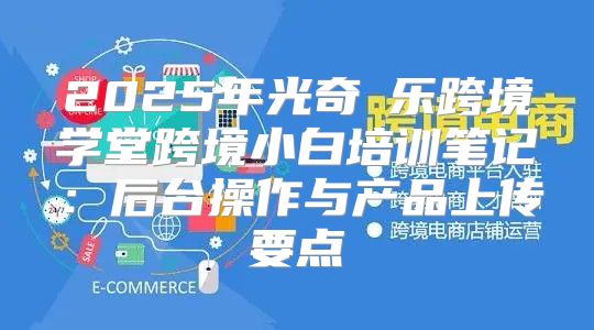 2025年光奇犇乐跨境学堂跨境小白培训笔记：后台操作与产品上传要点