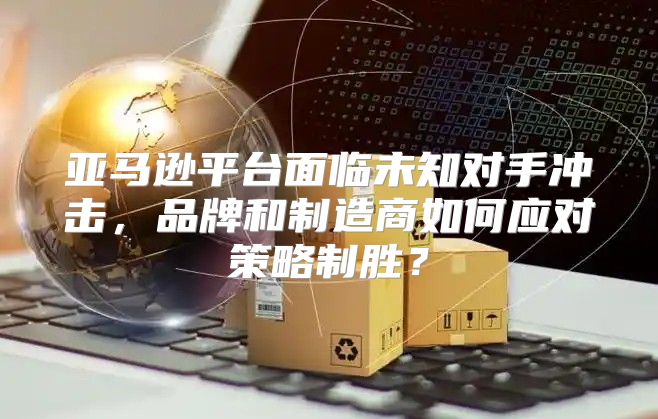 亚马逊平台面临未知对手冲击，品牌和制造商如何应对策略制胜？
