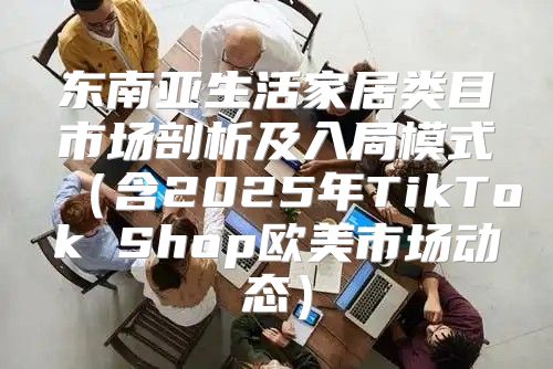 东南亚生活家居类目市场剖析及入局模式含2025年TikTok Shop欧美市场动态