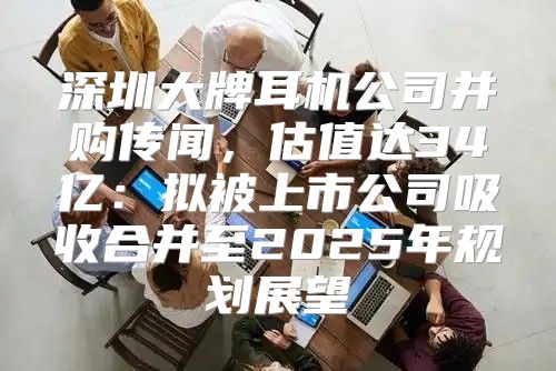 深圳大牌耳机公司并购传闻，估值达34亿：拟被上市公司吸收合并至2025年规划展望