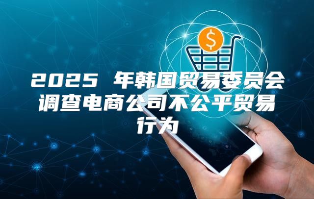 2025 年韩国贸易委员会调查电商公司不公平贸易行为