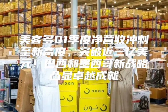 美客多Q1季度净营收冲刺至新高度，突破近三亿美元！巴西和墨西哥新战略凸显卓越成就