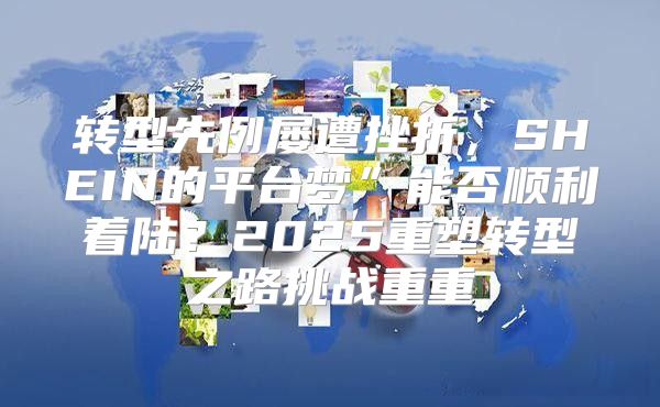 转型先例屡遭挫折，SHEIN的平台梦”能否顺利着陆？2025重塑转型之路挑战重重