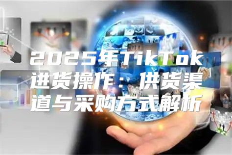 2025年TikTok进货操作：供货渠道与采购方式解析