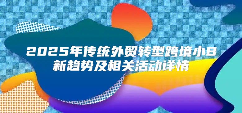 2025年传统外贸转型跨境小B新趋势及相关活动详情