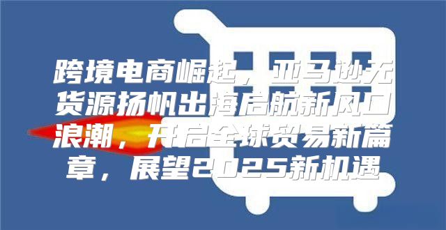 跨境电商崛起，亚马逊无货源扬帆出海启航新风口浪潮，开启全球贸易新篇章，展望2025新机遇