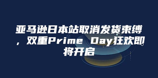 亚马逊日本站取消发货束缚，双重Prime Day狂欢即将开启