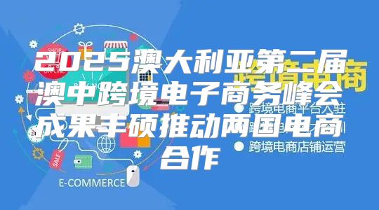 2025澳大利亚第二届澳中跨境电子商务峰会成果丰硕推动两国电商合作