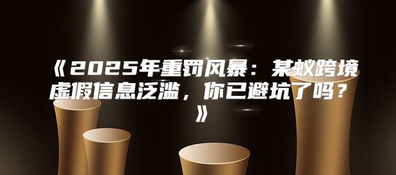 2025年重罚风暴：某蚁跨境虚假信息泛滥，你已避坑了吗？