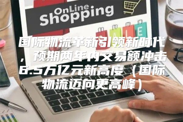 国际物流革新引领新时代，预期两年内交易额冲击6.5万亿元新高度国际物流迈向更高峰