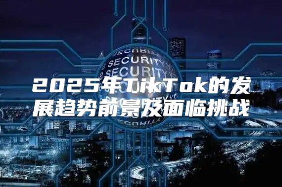 2025年TikTok的发展趋势前景及面临挑战