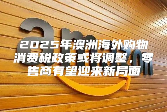 2025年澳洲海外购物消费税政策或将调整，零售商有望迎来新局面