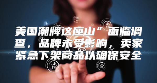 美国潮牌这座山”面临调查，品牌未受影响，卖家紧急下架商品以确保安全