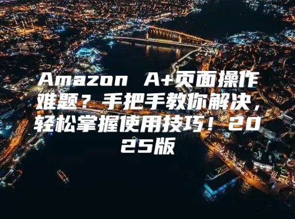 Amazon A+页面操作难题？手把手教你解决，轻松掌握使用技巧！2025版