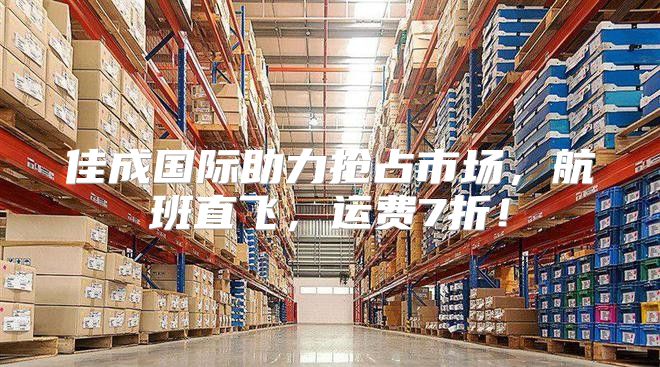 佳成国际助力抢占市场，航班直飞，运费7折！