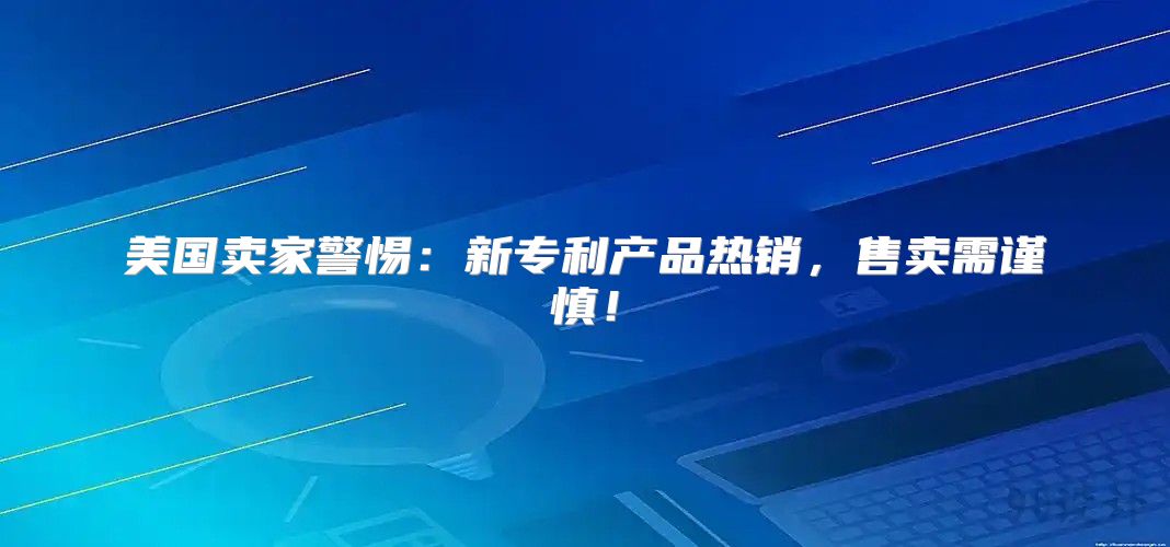 美国卖家警惕：新专利产品热销，售卖需谨慎！