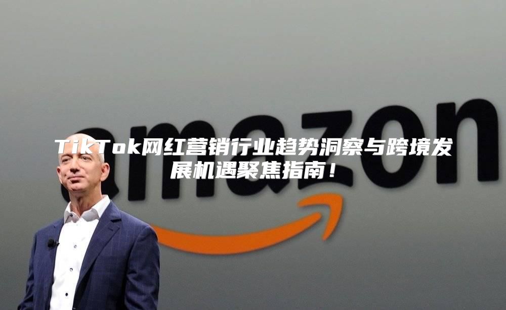 TikTok网红营销行业趋势洞察与跨境发展机遇聚焦指南！