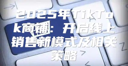 2025年TikTok商铺：开启线上销售新模式及相关策略
