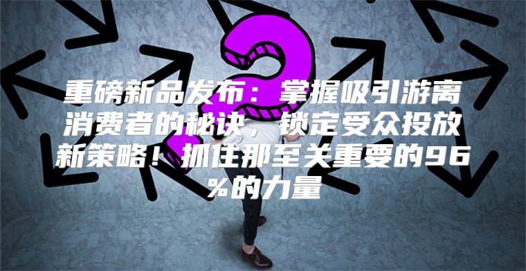 重磅新品发布：掌握吸引游离消费者的秘诀，锁定受众投放新策略！抓住那至关重要的96%的力量