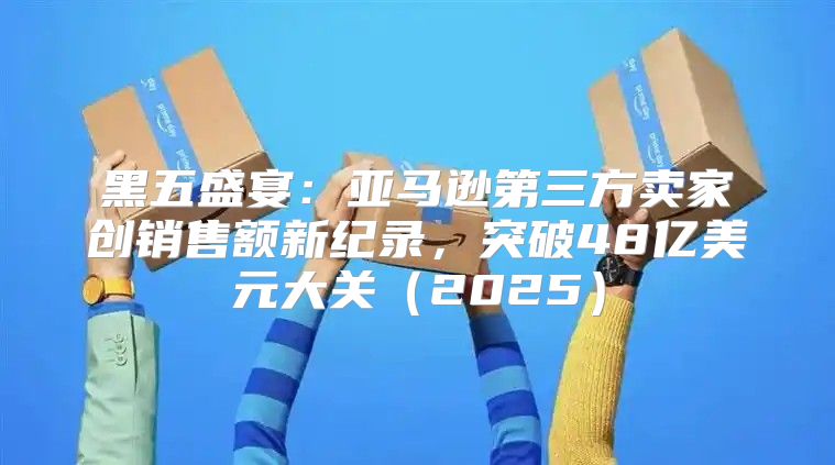 黑五盛宴：亚马逊第三方卖家创销售额新纪录，突破48亿美元大关2025