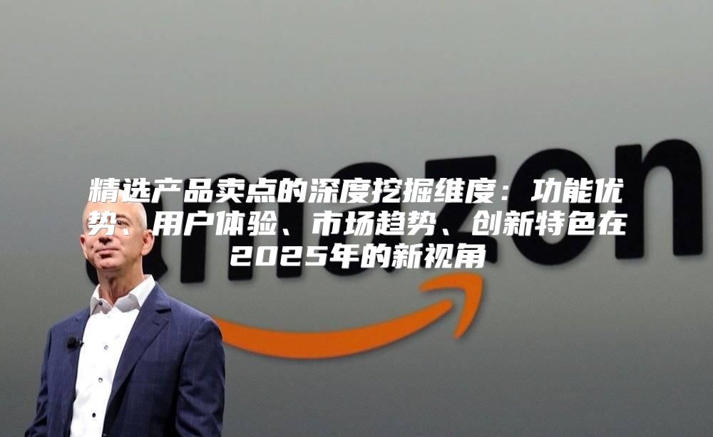 精选产品卖点的深度挖掘维度：功能优势、用户体验、市场趋势、创新特色在2025年的新视角