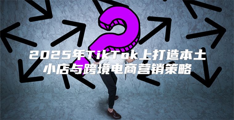2025年TikTok上打造本土小店与跨境电商营销策略