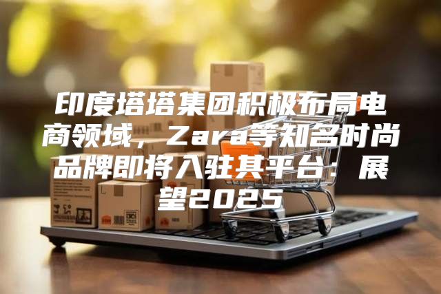印度塔塔集团积极布局电商领域，Zara等知名时尚品牌即将入驻其平台：展望2025