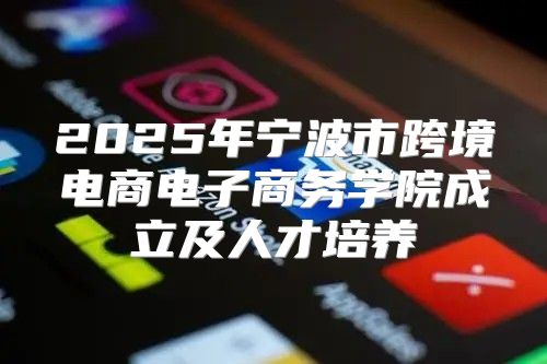 2025年宁波市跨境电商电子商务学院成立及人才培养