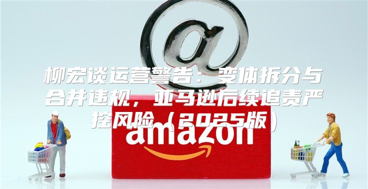 柳宏谈运营警告：变体拆分与合并违规，亚马逊后续追责严控风险2025版