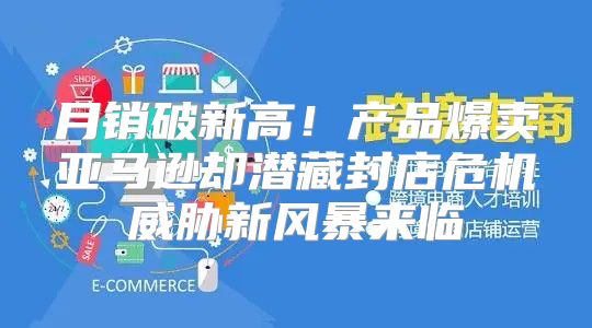 月销破新高！产品爆卖亚马逊却潜藏封店危机威胁新风暴来临