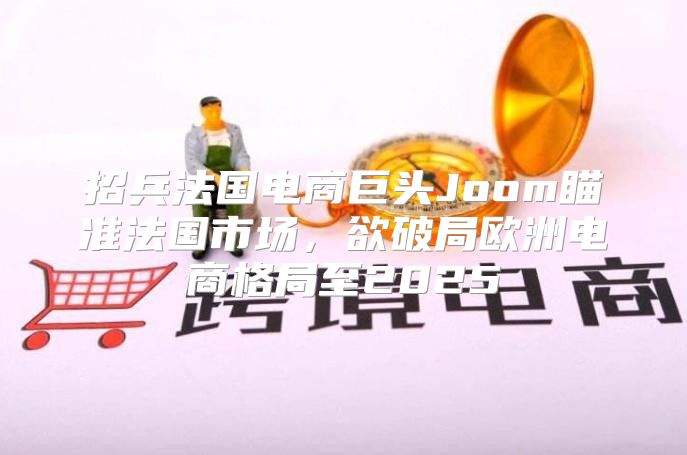 招兵法国电商巨头Joom瞄准法国市场，欲破局欧洲电商格局至2025